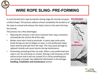 WIRE ROPE SLING- PRE-FORMING

In a pre-formed wire rope during the closing stage the strands are given Pre-formed
a helical shape. This process reduces almost completely the tendency of
the rope to unravel and reduces the elastic stress in the wires forming
the strands.
This process has a few advantages:
• Reducing the stresses in the wires improves their fatigue resistance
     and extends the service life of the rope.
• Broken wires don't tend to protrude. In every rope some wires
     break during use due to fatigue or wear. In non-preformed ropes,            Non-
     these tend to protrude from the rope. This may cause damage to           preformed
     adjacent strands and cause injuries during maintenance.
• Preventing unraveling of the cut ends. When a non-preformed wire
     rope is cut, the end tends to unravel. Seizing is still necessary at the
     end to ensure that it will not unravel if it is hit by something but
     one seizing is enough. See additional information in the Storage,
     handling, installation and maintenance section.
 