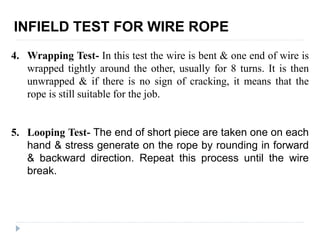 INFIELD TEST FOR WIRE ROPE
4. Wrapping Test- In this test the wire is bent & one end of wire is
wrapped tightly around the other, usually for 8 turns. It is then
unwrapped & if there is no sign of cracking, it means that the
rope is still suitable for the job.
5. Looping Test- The end of short piece are taken one on each
hand & stress generate on the rope by rounding in forward
& backward direction. Repeat this process until the wire
break.
 