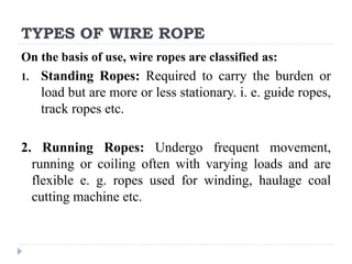 TYPES OF WIRE ROPE
On the basis of use, wire ropes are classified as:
1. Standing Ropes: Required to carry the burden or
load but are more or less stationary. i. e. guide ropes,
track ropes etc.
2. Running Ropes: Undergo frequent movement,
running or coiling often with varying loads and are
flexible e. g. ropes used for winding, haulage coal
cutting machine etc.
 