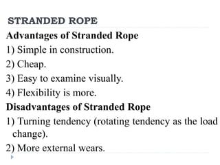 STRANDED ROPE
Advantages of Stranded Rope
1) Simple in construction.
2) Cheap.
3) Easy to examine visually.
4) Flexibility is more.
Disadvantages of Stranded Rope
1) Turning tendency (rotating tendency as the load
change).
2) More external wears.
 