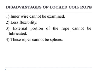 DISADVANTAGES OF LOCKED COIL ROPE
1) Inner wire cannot be examined.
2) Less flexibility.
3) External portion of the rope cannot be
lubricated.
4) These ropes cannot be splices.
 