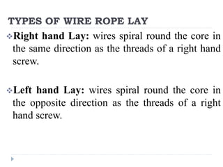 TYPES OF WIRE ROPE LAY
Right hand Lay: wires spiral round the core in
the same direction as the threads of a right hand
screw.
Left hand Lay: wires spiral round the core in
the opposite direction as the threads of a right
hand screw.
 