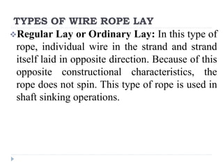 TYPES OF WIRE ROPE LAY
Regular Lay or Ordinary Lay: In this type of
rope, individual wire in the strand and strand
itself laid in opposite direction. Because of this
opposite constructional characteristics, the
rope does not spin. This type of rope is used in
shaft sinking operations.
 