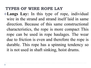 TYPES OF WIRE ROPE LAY
Langs Lay: In this type of rope, individual
wire in the strand and strand itself laid in same
direction. Because of this same constructional
characteristics, the rope is more compact This
rope can be used in rope haulages. The wear
due to friction is even and therefore the rope is
durable. This rope has a spinning tendency so
it is not used in shaft sinking, hoist drums.
 