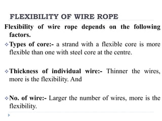 FLEXIBILITY OF WIRE ROPE
Flexibility of wire rope depends on the following
factors.
Types of core:- a strand with a flexible core is more
flexible than one with steel core at the centre.
Thickness of individual wire:- Thinner the wires,
more is the flexibility. And
No. of wire:- Larger the number of wires, more is the
flexibility.
 