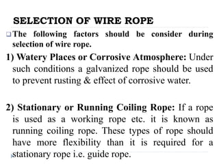 SELECTION OF WIRE ROPE
The following factors should be consider during
selection of wire rope.
1) Watery Places or Corrosive Atmosphere: Under
such conditions a galvanized rope should be used
to prevent rusting & effect of corrosive water.
2) Stationary or Running Coiling Rope: If a rope
is used as a working rope etc. it is known as
running coiling rope. These types of rope should
have more flexibility than it is required for a
stationary rope i.e. guide rope.
 