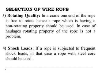 SELECTION OF WIRE ROPE
3) Rotating Quality: In a crane one end of the rope
is free to rotate hence a rope which is having a
non-rotating property should be used. In case of
haulages rotating property of the rope is not a
problem.
4) Shock Loads: If a rope is subjected to frequent
shock loads, in that case a rope with steel core
should be used.
 