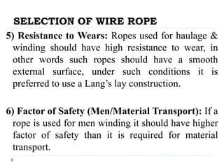 SELECTION OF WIRE ROPE
5) Resistance to Wears: Ropes used for haulage &
winding should have high resistance to wear, in
other words such ropes should have a smooth
external surface, under such conditions it is
preferred to use a Lang’s lay construction.
6) Factor of Safety (Men/Material Transport): If a
rope is used for men winding it should have higher
factor of safety than it is required for material
transport.
 