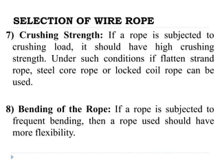 SELECTION OF WIRE ROPE
7) Crushing Strength: If a rope is subjected to
crushing load, it should have high crushing
strength. Under such conditions if flatten strand
rope, steel core rope or locked coil rope can be
used.
8) Bending of the Rope: If a rope is subjected to
frequent bending, then a rope used should have
more flexibility.
 