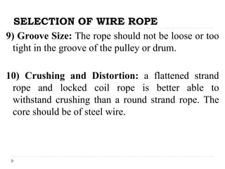 SELECTION OF WIRE ROPE
9) Groove Size: The rope should not be loose or too
tight in the groove of the pulley or drum.
10) Crushing and Distortion: a flattened strand
rope and locked coil rope is better able to
withstand crushing than a round strand rope. The
core should be of steel wire.
 