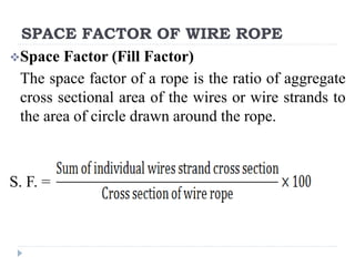 SPACE FACTOR OF WIRE ROPE
Space Factor (Fill Factor)
The space factor of a rope is the ratio of aggregate
cross sectional area of the wires or wire strands to
the area of circle drawn around the rope.
S. F. =
 