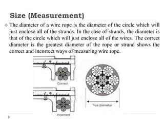 Size (Measurement)
 The diameter of a wire rope is the diameter of the circle which will
just enclose all of the strands. In the case of strands, the diameter is
that of the circle which will just enclose all of the wires. The correct
diameter is the greatest diameter of the rope or strand shows the
correct and incorrect ways of measuring wire rope.
 