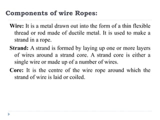 Components of wire Ropes:
Wire: It is a metal drawn out into the form of a thin flexible
thread or rod made of ductile metal. It is used to make a
strand in a rope.
Strand: A strand is formed by laying up one or more layers
of wires around a strand core. A strand core is either a
single wire or made up of a number of wires.
Core: It is the centre of the wire rope around which the
strand of wire is laid or coiled.
 