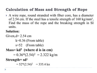 Calculation of Mass and Strength of Rope
 A wire rope, round stranded with fiber core, has a diameter
of 2.54 cm. If the steel has a tensile strength of 160 kg/mm²,
Find the mass of the rope and the breaking strength in SI
units.
Solution:
Given,d= 2.54 cm
k=0.36 (From table)
s=52 (From table)
Mass= kd2 (where d is in cm)
= 0.36*(2.54)2 = 2.322 kg/m
Strength= sd2
= 52*(2.54)2 = 335.4 kn
 