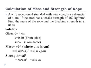 Calculation of Mass and Strength of Rope
 A wire rope, round stranded with wire core, has a diameter
of 4 cm. If the steel has a tensile strength of 160 kg/mm²,
Find the mass of the rope and the breaking strength in SI
units.
Solution:
Given,d= 4 cm
k=0.40 (From table)
s=56 (From table)
Mass= kd2 (where d is in cm)
= 0.40*(4)2 = 6.4 kg/m
Strength= sd2
= 56*(4)2 = 896 kn
 