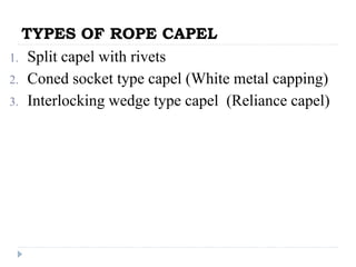 TYPES OF ROPE CAPEL
1. Split capel with rivets
2. Coned socket type capel (White metal capping)
3. Interlocking wedge type capel (Reliance capel)
 