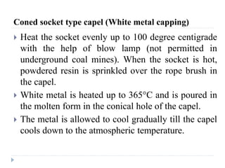 Coned socket type capel (White metal capping)
 Heat the socket evenly up to 100 degree centigrade
with the help of blow lamp (not permitted in
underground coal mines). When the socket is hot,
powdered resin is sprinkled over the rope brush in
the capel.
 White metal is heated up to 365°C and is poured in
the molten form in the conical hole of the capel.
 The metal is allowed to cool gradually till the capel
cools down to the atmospheric temperature.
 