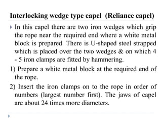 Interlocking wedge type capel (Reliance capel)
 In this capel there are two iron wedges which grip
the rope near the required end where a white metal
block is prepared. There is U-shaped steel strapped
which is placed over the two wedges & on which 4
- 5 iron clamps are fitted by hammering.
1) Prepare a white metal block at the required end of
the rope.
2) Insert the iron clamps on to the rope in order of
numbers (largest number first). The jaws of capel
are about 24 times more diameters.
 