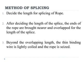 METHOD OF SPLICING
1. Decide the length for splicing of Rope.
2. After deciding the length of the splice, the ends of
the rope are brought nearer and overlapped for the
length of the splice.
3. Beyond the overlapping length, the thin binding
wire is lightly coiled and the rope is seized.
 