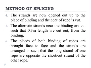 METHOD OF SPLICING
4. The strands are now opened out up to the
place of binding and the core of rope is cut.
5. The alternate strands near the binding are cut
such that 0.3m length are cut out, from the
binding.
6. The places of both binding of ropes are
brought face to face and the strands are
arranged in such that the long strand of one
rope are opposite the short/cut strand of the
other rope.
 