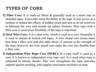 TYPES OF CORE
1) Fiber Core: It is made of fibers & generally used as a main core in
stranded ropes. It provides more flexibility to the rope. It also serves as a
cushion to reduce the effects of sudden strain and acts as an oil reservoir
to lubricate the wire and strands (to reduce friction). Wire rope with a
fiber core is used when flexibility of the rope is important.
2) Steel Wire Core: It is a steel wire, which is used as a core. Generally it
is used in strands & locked coil ropes. A wire strand core resists more
heat than a fiber core and also adds about 15 percent to the strength of
the rope; however, the wire strand core make the wire less flexible than
a fiber core.
3) Independent Wire Rope Core (IWRC): If a rope itself is used as a
core, it is known as independent wire rope core. It is used when rope is
subjected to kinetic shocks. This core strengthens the rope, provides
support against crushing, and supplies maximum resistance to heat.
 