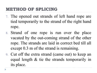 METHOD OF SPLICING
7. The opened out strands of left hand rope are
tied temporarily to the strand of the right hand
rope.
8. Strand of one rope is run over the place
vacated by the out-coming strand of the other
rope. The strands are laid in correct bed till all
except 0.3 m of the strand is remaining.
9. Cut off the extra strand (came out) to keep an
equal length & tie the strands temporarily in
its place.
 