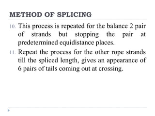 METHOD OF SPLICING
10. This process is repeated for the balance 2 pair
of strands but stopping the pair at
predetermined equidistance places.
11. Repeat the process for the other rope strands
till the spliced length, gives an appearance of
6 pairs of tails coming out at crossing.
 
