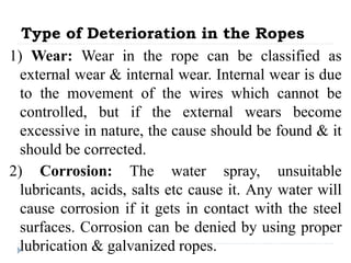 Type of Deterioration in the Ropes
1) Wear: Wear in the rope can be classified as
external wear & internal wear. Internal wear is due
to the movement of the wires which cannot be
controlled, but if the external wears become
excessive in nature, the cause should be found & it
should be corrected.
2) Corrosion: The water spray, unsuitable
lubricants, acids, salts etc cause it. Any water will
cause corrosion if it gets in contact with the steel
surfaces. Corrosion can be denied by using proper
lubrication & galvanized ropes.
 