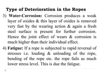 Type of Deterioration in the Ropes
3) Water-Corrosion: Corrosion produces a weak
layer of oxides & this layer of oxides is removed
very fast by the wearing action & again a fresh
steel surface is present for further corrosion.
Hence the joint effect of wears & corrosion is
much higher than their individual effect.
4) Fatigue: If a rope is subjected to rapid reversal of
stresses i.e. loading & unloading of the rope,
bending of the rope etc. the rope fails as much
lower stress level. This is due the fatigue.
 