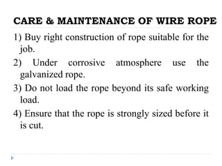 CARE & MAINTENANCE OF WIRE ROPE
1) Buy right construction of rope suitable for the
job.
2) Under corrosive atmosphere use the
galvanized rope.
3) Do not load the rope beyond its safe working
load.
4) Ensure that the rope is strongly sized before it
is cut.
 