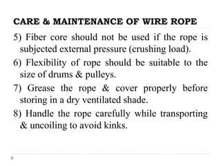 CARE & MAINTENANCE OF WIRE ROPE
5) Fiber core should not be used if the rope is
subjected external pressure (crushing load).
6) Flexibility of rope should be suitable to the
size of drums & pulleys.
7) Grease the rope & cover properly before
storing in a dry ventilated shade.
8) Handle the rope carefully while transporting
& uncoiling to avoid kinks.
 