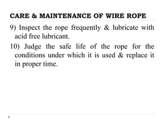 CARE & MAINTENANCE OF WIRE ROPE
9) Inspect the rope frequently & lubricate with
acid free lubricant.
10) Judge the safe life of the rope for the
conditions under which it is used & replace it
in proper time.
 