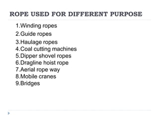 ROPE USED FOR DIFFERENT PURPOSE
1.Winding ropes
2.Guide ropes
3.Haulage ropes
4.Coal cutting machines
5.Dipper shovel ropes
6.Dragline hoist rope
7.Aerial rope way
8.Mobile cranes
9.Bridges
 