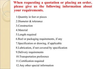 1.Quantity in feet or pieces
2.Diameter & tolerance
3.Construction
4.Material
5.Length required
6.Reel or packaging requirements, if any
7.Specification or drawing, if applicable
8.Lubrication, if not covered by specification
9.Delivery requirements
10.Transportation preference
11.Certification required
12.Any other special information
When requesting a quotation or placing an order,
please give us the following information about
your requirements.
 
