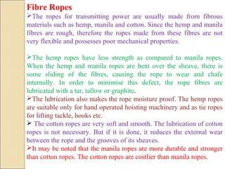 Fibre Ropes
The ropes for transmitting power are usually made from fibrous
materials such as hemp, manila and cotton. Since the hemp and manila
fibres are rough, therefore the ropes made from these fibres are not
very flexible and possesses poor mechanical properties.
The hemp ropes have less strength as compared to manila ropes.
When the hemp and manila ropes are bent over the sheave, there is
some sliding of the fibres, causing the rope to wear and chafe
internally. In order to minimise this defect, the rope fibres are
lubricated with a tar, tallow or graphite.
The lubrication also makes the rope moisture proof. The hemp ropes
are suitable only for hand operated hoisting machinery and as tie ropes
for lifting tackle, hooks etc.
 The cotton ropes are very soft and smooth. The lubrication of cotton
ropes is not necessary. But if it is done, it reduces the external wear
between the rope and the grooves of its sheaves.
It may be noted that the manila ropes are more durable and stronger
than cotton ropes. The cotton ropes are costlier than manila ropes.
 