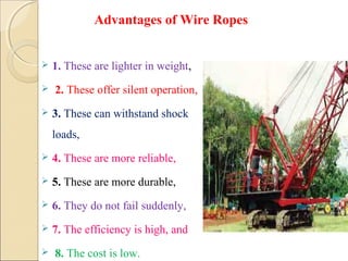  1. These are lighter in weight,
 2. These offer silent operation,
 3. These can withstand shock
loads,
 4. These are more reliable,
 5. These are more durable,
 6. They do not fail suddenly,
 7. The efficiency is high, and
 8. The cost is low.
Advantages of Wire Ropes
 