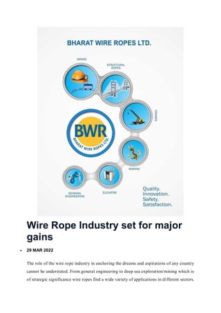Wire Rope Industry set for major
gains
 29 MAR 2022
The role of the wire rope industry in anchoring the dreams and aspirations of any country
cannot be understated. From general engineering to deep sea exploration/mining which is
of strategic significance wire ropes find a wide variety of applications in different sectors.
 