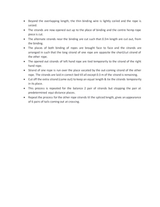  Beyond the overlapping length, the thin binding wire is lightly coiled and the rope is
seized.
 The strands are now opened out up to the płace of binding and the centre hemp rope
piece is cut.
 The alternate strands near the binding are cut such that 0.3m length are cut out, from
the binding.
 The places of both binding of ropes are brought face to face and the strands are
arranged in such that the long strand of one rope are opposite the short/cut strand of
the other rope.
 The opened out strands of left hand rope are tied temporarily to the strand of the right
hand rope.
 Strand of one rope is run over the place vacated by the out-coming strand of the other
rope. The strands are laid in correct bed till all except 0.3 m of the strand is remaining.
 Cut off the extra strand (came out) to keep an equal length & tie the strands temporarily
in its place.
 This process is repeated for the balance 2 pair of strands but stopping the pair at
predetermined equi-distance places.
 Repeat the process for the other rope strands til the spliced length, gives an appearance
of 6 pairs of tails coming out at crossing.
 