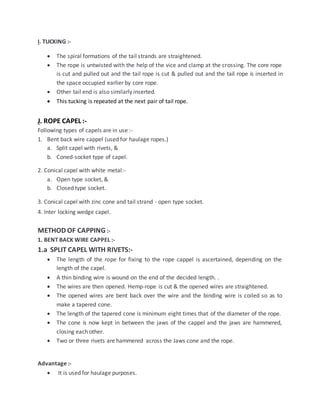 I. TUCKING :-
 The spiral formations of the tail strands are straightened.
 The rope is untwisted with the help of the vice and clamp at the crossing. The core rope
is cut and pulled out and the tail rope is cut & pulled out and the tail rope is inserted in
the space occupied earlier by core rope.
 Other tail end is also similarly inserted.
 This tucking is repeated at the next pair of tail rope.
J. ROPE CAPEL :-
Following types of capels are in use :-
1. Bent back wire cappel (used for haulage ropes.)
a. Split capel with rivets, &
b. Coned-socket type of capel.
2. Conical capel with white metal:-
a. Open type socket, &
b. Closed type socket.
3. Conical capel with zinc cone and tail strand - open type socket.
4. Inter locking wedge capel.
METHOD OF CAPPING :-
1. BENT BACK WIRE CAPPEL :-
1.a SPLIT CAPEL WITH RIVETS:-
 The length of the rope for fixing to the rope cappel is ascertained, depending on the
length of the capel.
 A thin binding wire is wound on the end of the decided length. .
 The wires are then opened. Hemp-rope is cut & the opened wires are straightened.
 The opened wires are bent back over the wire and the binding wire is coiled so as to
make a tapered cone.
 The length of the tapered cone is minimum eight times that of the diameter of the rope.
 The cone is now kept in between the jaws of the cappel and the jaws are hammered,
closing each other.
 Two or three rivets are hammered across the Jaws cone and the rope.
Advantage :-
 It is used for haulage purposes.
 
