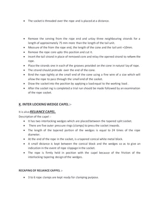  The socket is threaded over the rope and is placed at a distance.
 Remove the serving from the rope end and unlay three neighbouring strands for a
length of approximately 75 mm more than the length of the tail unit.
 Measure of the from the rope end, the length of the cone and the tail unit +10mm.
 Remove the rope core upto this position and cut it.
 Insert the tail strand in place of removed core and relay the opened strand to reform the
rope.
 Place the strands one in each of the grooves provided on the cone in natural lay of rope.
 The strand should protrude over the end of the cone.
 Bind the rope tightly at the small end of the cone using a fine wire of a size which will
allow the rope to pass through the small end of the socket.
 Draw the socket into the position by applying a load equal to the working load .
 After the socket ing is completed a trial run should be made followed by an examination
of the rope socket.
K. INTER LOCKING WEDGE CAPEL :-
It is also RELIANCE CAPEL.
Description of the capel :-
 It has two interlocking wedges which are placed between the tapered split socket.
 There are five outer pressure rings (clamps) to press the socket inwards.
 The length of the tapered portion of the wedges is equal to 24 times of the rope
diameter.
 At the end of the rope in the socket, is a tapered conical white metal block.
 A small distance is kept between the conical block and the wedges so as to give an
indication in the event of rope slippage in the socket.
 The rope is firmly held in position with the capel because of the friction of the
interlocking tapering design of the wedges.
RECAPING OF RELIANCE CAPPEL :-
 3 to 6 rope clamps are kept ready for clamping purpose.
 