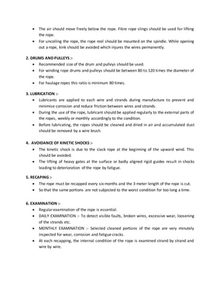  The air should move freely below the rope. Fibre rope slings should be used for lifting
the rope.
 For uncoiling the rope, the rope reel should be mounted on the spindle. While opening
out a rope, kink should be avoided which injures the wires permanently.
2. DRUMS AND PULLEYS :-
 Recommended size of the drum and pulleys should be used.
 For winding rope drums and pulleys should be between 80 to 120 times the diameter of
the rope.
 For haulage ropes this ratio is minimum 80 times.
3. LUBRICATION :-
 Lubricants are applied to each wire and strands during manufacture to prevent and
minimise corrosion and reduce friction between wires and strands.
 During the use of the rope, lubricant should be applied regularly to the external parts of
the ropes, weekly or monthly accordingly to the condition.
 Before lubricating, the ropes should be cleaned and dried in air and accumulated dust
should be removed by a wire brush.
4. AVOIDANCE OF KINETIC SHOCKS :-
 The kinetic shock is due to the slack rope at the beginning of the upward wind. This
should be avoided.
 The lifting of heavy gates at the surface or badly aligned rigid guides result in shocks
leading to deterioration of the rope by fatigue.
5. RECAPING :-
 The rope must be recapped every six months and the 3 meter length of the rope is cut.
 So that the same portions are not subjected to the worst condition for too long a time.
6. EXAMINATION :-
 Regular examination of the rope is essential.
 DAILY EXAMINATION :- To detect visible faults, broken wires, excessive wear, loosening
of the strands etc.
 MONTHLY EXAMINATION :- Selected cleaned portions of the rope are very minutely
inspected for wear, corrosion and fatigue cracks.
 At each recapping, the internal condition of the rope is examined strand by strand and
wire by wire.
 