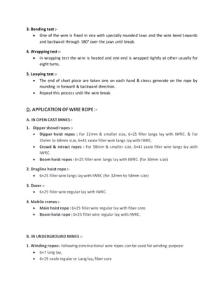 3. Bending test :-
 One of the wire is fixed in vice with specially rounded laws and the wire bend towards
and backward through 180° over the jaws until break.
4. Wrapping test :-
 in wrapping test the wire is heated and one end is wrapped tightly at other usually for
eight turns.
5. Looping test :-
 The end of short piece are taken one on each hand & stress generate on the rope by
rounding in forward & backward direction.
 Repeat this process until the wire break.
D. APPLICATION OF WIREROPE:-
A. IN OPEN CAST MINES :
1. Dipper shovel ropes :-
 Dipper hoist ropes : For 32mm & smaller size, 6×25 filler langs lay with IWRC. & For
35mm to 68mm size, 6×41 seale filler wire langs lay with IWRC.
 Crowd & retract ropes : For 58mm & smaller size, 6×41 seale filler wire langs lay with
IWRC.
 Boom hoist ropes : 6×25 filler wire langs lay with IWRC. (for 30mm size)
2. Dragline hoist rope :-
 6×25 filler wire langs lay with IWRC (for 32mm to 58mm size)
3. Dozer :-
 6×25 filler wire regular lay with IWRC.
4. Mobile cranes :-
 Main hoist rope : 6×25 filler wire regular lay with fiber core.
 Boom hoist rope : 6×25 filler wire regular lay with IWRC.
B. IN UNDERGROUND MINES :-
1. Winding ropes:- following constructional wire ropes can be used for winding purpose:
 6×7 lang lay,
 6×19 seale regular or Lang lay, fiber core
 