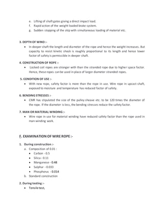 e. Lifting of shaft gates giving a direct impact load.
f. Rapid action of the weight loaded brake system.
g. Sudden stopping of the skip with simultaneous loading of material etc.
3. DEPTH OF WIND :-
 In deeper shaft the length and diameter of the rope and hence the weight increases. But
capacity to resist kinetic shock is roughly proportional to its length and hence lower
factor of safety is permissible in deeper shaft.
4. CONSTRUCTION OF ROPE :-
 Locked coil ropes are stronger with than the stranded rope due to higher space factor.
Hence, these ropes can be used in place of larger diameter stranded ropes.
5. CONDITION OF USE :-
 With new rope, safety factor is more than the rope in use. Wire rope in upcast shaft,
exposed to moisture and temperature has reduced factor of safety.
6. BENDING STRESSES :-
 CMR has stipulated the size of the pulley sheave etc. to be 120 times the diameter of
the rope. If the diameter is less, the bending stresses reduce the safety factor.
7. MAN OR MATERIAL WINDING :-
 Wire rope in use for material winding have reduced safety factor than the rope used in
man-winding work.
F. EXAMINATION OF WIREROPE:-
1. During construction :-
a. Composition of 0.01 :
 Carbon - 0.5
 Silica - 0.11
 Manganese - 0.48
 Sulphur - 0.033
 Phosphorus - 0.014
b. Standard construction
2. During testing :-
 Tensile test,
 
