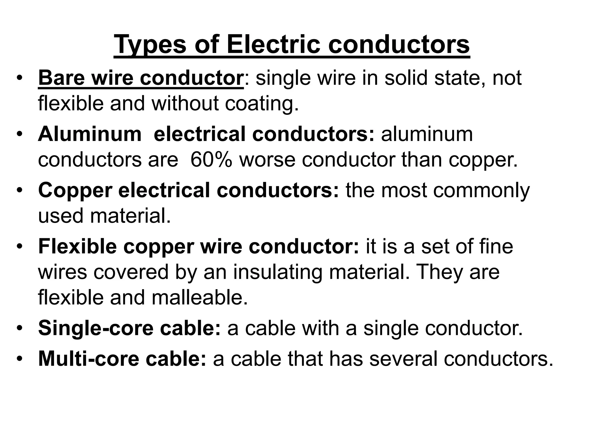 Types of Electric conductors
• Bare wire conductor: single wire in solid state, not
flexible and without coating.
• Aluminum electrical conductors: aluminum
conductors are 60% worse conductor than copper.
• Copper electrical conductors: the most commonly
used material.
• Flexible copper wire conductor: it is a set of fine
wires covered by an insulating material. They are
flexible and malleable.
• Single-core cable: a cable with a single conductor.
• Multi-core cable: a cable that has several conductors.
 