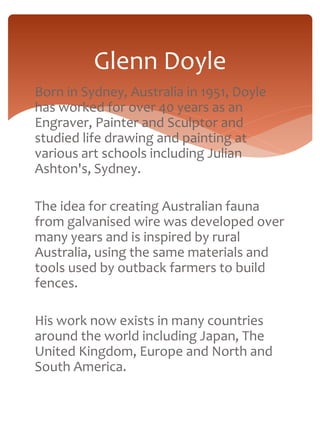 Glenn Doyle 
Born in Sydney, Australia in 1951, Doyle 
has worked for over 40 years as an 
Engraver, Painter and Sculptor and 
studied life drawing and painting at 
various art schools including Julian 
Ashton's, Sydney. 
The idea for creating Australian fauna 
from galvanised wire was developed over 
many years and is inspired by rural 
Australia, using the same materials and 
tools used by outback farmers to build 
fences. 
His work now exists in many countries 
around the world including Japan, The 
United Kingdom, Europe and North and 
South America. 
 