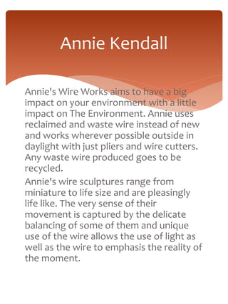 Annie Kendall 
Annie's Wire Works aims to have a big 
impact on your environment with a little 
impact on The Environment. Annie uses 
reclaimed and waste wire instead of new 
and works wherever possible outside in 
daylight with just pliers and wire cutters. 
Any waste wire produced goes to be 
recycled. 
Annie's wire sculptures range from 
miniature to life size and are pleasingly 
life like. The very sense of their 
movement is captured by the delicate 
balancing of some of them and unique 
use of the wire allows the use of light as 
well as the wire to emphasis the reality of 
the moment. 
 