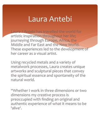Laura Antebi 
Laura J Antebi has travelled the world for 
artistic inspiration throughout her life; 
journeying through Europe, Africa, the 
Middle and Far East and the New World. 
These experiences led to the development of 
her career as a visual artist. 
Using recycled metals and a variety of 
metalwork processes, Laura creates unique 
artworks and sculptural pieces that convey 
the spiritual essence and spontaneity of the 
natural world. 
“Whether I work in three dimensions or two 
dimensions my creative process is 
preoccupied with finding an original and 
authentic experience of what it means to be 
'alive'. 
