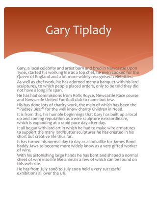 Gary Tiplady 
Gary, a local celebrity and artist born and bred in Newcastle Upon 
Tyne, started his working life as a top chef, he even cooked for the 
Queen of England and a lot more widely recognised celebrities. 
As well as chef work, he has adorned many a banquet with his lard 
sculptures, to which people placed orders, only to be told they did 
not have a long life span. 
He has had commissions from Rolls Royce, Newcastle Race course 
and Newcastle United Football club to name but few. 
His has done lots of charity work, the main of which has been the 
“Pudsey Bear” for the well know charity Children in Need. 
It is from this, his humble beginnings that Gary has built up a local 
up and coming reputation as a wire sculpture extraordinaire, 
which is expanding at a rapid pace day after day. 
It all began with lard art in which he had to make wire armatures 
to support the many lard/butter sculptures he has created in his 
short but creative life thus far. 
It has turned his normal day to day as a lookalike for James Bond 
baddy Jaws to become more widely know as a very gifted worker 
of wire. 
With his astonishing large hands he has bent and shaped a normal 
sheet of wire into life like animals a few of which can be found on 
this web site. 
He has from July 2008 to July 2009 held 3 very successful 
exhibitions all over the UK. 
 
