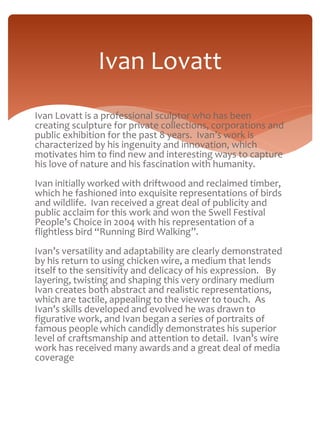 Ivan Lovatt 
Ivan Lovatt is a professional sculptor who has been 
creating sculpture for private collections, corporations and 
public exhibition for the past 8 years. Ivan’s work is 
characterized by his ingenuity and innovation, which 
motivates him to find new and interesting ways to capture 
his love of nature and his fascination with humanity. 
Ivan initially worked with driftwood and reclaimed timber, 
which he fashioned into exquisite representations of birds 
and wildlife. Ivan received a great deal of publicity and 
public acclaim for this work and won the Swell Festival 
People’s Choice in 2004 with his representation of a 
flightless bird “Running Bird Walking”. 
Ivan’s versatility and adaptability are clearly demonstrated 
by his return to using chicken wire, a medium that lends 
itself to the sensitivity and delicacy of his expression. By 
layering, twisting and shaping this very ordinary medium 
Ivan creates both abstract and realistic representations, 
which are tactile, appealing to the viewer to touch. As 
Ivan’s skills developed and evolved he was drawn to 
figurative work, and Ivan began a series of portraits of 
famous people which candidly demonstrates his superior 
level of craftsmanship and attention to detail. Ivan’s wire 
work has received many awards and a great deal of media 
coverage 
 