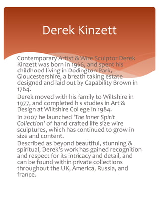 Derek Kinzett 
Contemporary Artist & Wire Sculptor Derek 
Kinzett was born in 1966, and spent his 
childhood living in Dodington Park, 
Gloucestershire, a breath taking estate 
designed and laid out by Capability Brown in 
1764. 
Derek moved with his family to Wiltshire in 
1977, and completed his studies in Art & 
Design at Wiltshire College in 1984. 
In 2007 he launched 'The Inner Spirit 
Collection' of hand crafted life size wire 
sculptures, which has continued to grow in 
size and content. 
Described as beyond beautiful, stunning & 
spiritual, Derek's work has gained recognition 
and respect for its intricacy and detail, and 
can be found within private collections 
throughout the UK, America, Russia, and 
france. 
 